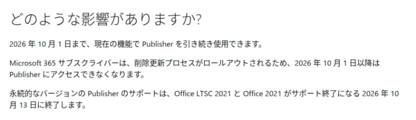 Microsoftのサポートページ「Microsoft Publisher は、2026 年 10 月以降サポートされなくなります」のうち、どのような影響がありますか、の部分。2026年10月1日まで現在の機能でPublisherを引き続き使用できること、Microsoft 365サブスクライバーは削除更新プロセスがロールアウトされるため2026年10月1日以降はPublisherにアクセスできなくなること、永続的なバージョンのPublisherのサポートはOffice LTSC 2021とOffice 2021がサポート終了になる2026年10月13日に終了すること、が書かれている