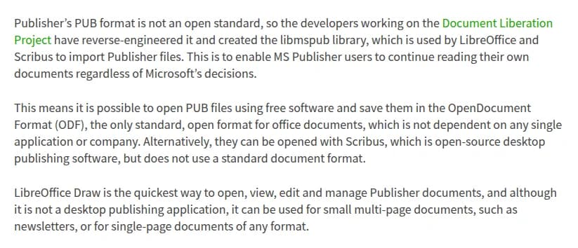 The Document Foundationのブログ「LibreOffice comes to the rescue of Microsoft Publisher users」の一部(英語)。PublisherのPUB形式は公開された標準ではないため、Document Liberation Projectの開発者が解析してlibmspubという部品を作り、LibreOfficeとScribusがPublisherのファイルの読み込みに使っていること、これによりPUBファイルを自由なソフトで開き、特定のソフトや会社に依存しない開いた形式のOpenDocument Format(ODF)で保存できること、オープンソースのDTPソフトのScribusでも開けるが標準の形式は使わないこと、LibreOffice DrawがPublisherの文書を開いて表示・編集・管理するいちばん手早い方法で、DTPソフトではないもののニュースレターのような数ページの文書や1枚ものに使えること、が書かれている