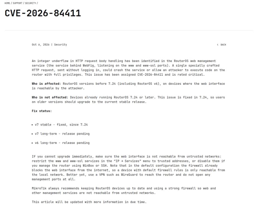 MikroTik公式のセキュリティ情報ページ『CVE-2026-84411』(2026年10月6日・Security)。RouterOSのWeb管理サービス(WebFig・www/www-sslポート)のHTTPリクエスト処理にinteger underflowがあり、ログインせずに細工した1つのHTTPリクエストでサービスをクラッシュさせたり全権限でコードを実行させたりできる恐れ、深刻度critical、と英語で記載。Who is affected=7.24より前(v6含む)でWeb管理に到達できる機器、Who is not affected=7.24以降。Fix status: v7 stableは7.24で修正、v7 long-termとv6 long-termは保留。すぐ更新できない場合はIP→Servicesでwww/www-sslを信頼アドレスに制限するか無効化、VPN経由で管理、と緩和策も書かれている