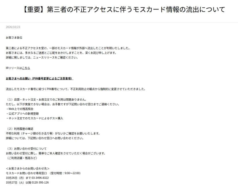 モスバーガー公式サイトのお知らせ『【重要】第三者の不正アクセスに伴うモスカード情報の流出について』、2026年10月23日。第三者による不正アクセスで一部のモスカード情報が外部へ流出したこと、流出したモスカード番号に紐づくPIN番号を不正利用防止のため強制的に変更したこと、店頭・ネット注文・お席注文での利用は問題ないが、Web上での残高照会、公式アプリへの新規登録、ネット注文でのモスカードによるゲスト購入ができない場合は問い合わせ窓口へ連絡すること、不明な利用がないか利用履歴を確認すること、問い合わせの際に利用店舗や残高などで本人確認をする場合があること、モスカードお問い合わせ専用窓口(受付9時〜22時、10月26日まで03-3496-8322、10月27日以降0120-395-126)が書かれている