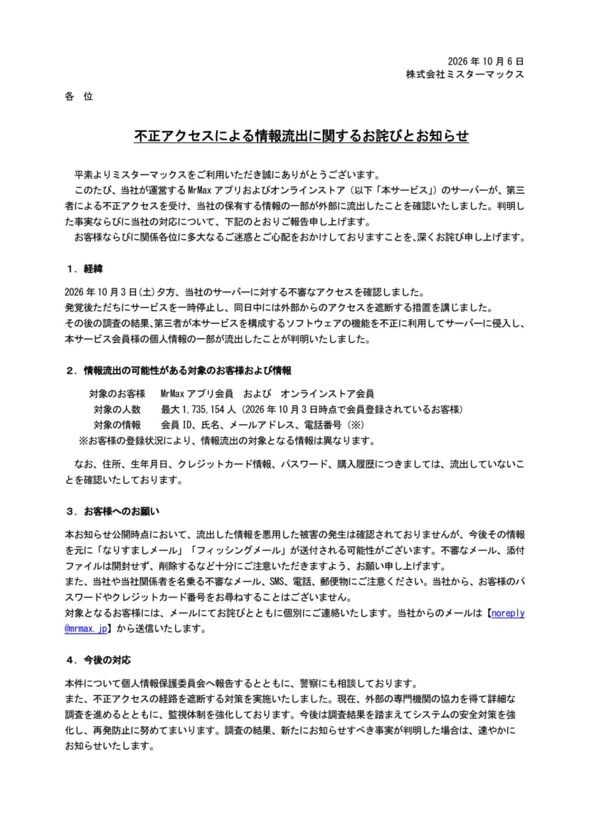 ミスターマックスのお知らせのPDFの1ページ目。日付は2026年10月6日、差出人は株式会社ミスターマックス、題は不正アクセスによる情報流出に関するお詫びとお知らせ。冒頭に、MrMaxアプリおよびオンラインストアのサーバーが第三者による不正アクセスを受け、保有する情報の一部が外部に流出したことを確認したと書かれている。1の経緯には、2026年10月3日(土)夕方に不審なアクセスを確認し、ただちにサービスを一時停止して同日中に外部からのアクセスを遮断したこと、第三者が本サービスを構成するソフトウェアの機能を不正に利用してサーバーに侵入し、会員の個人情報の一部が流出したことが書かれている。2の情報流出の可能性がある対象のお客様および情報には、対象のお客様はMrMaxアプリ会員およびオンラインストア会員、対象の人数は最大1,735,154人(2026年10月3日時点で会員登録されているお客様)、対象の情報は会員ID、氏名、メールアドレス、電話番号で、登録状況により対象となる情報は異なることが並ぶ。住所、生年月日、クレジットカード情報、パスワード、購入履歴は流出していないことを確認したとの記述がある。3のお客様へのお願いには、悪用した被害は確認されていないこと、なりすましメールやフィッシングメールへの注意、パスワードやクレジットカード番号を尋ねることはないこと、個別の連絡はnoreply@mrmax.jpから送ることが書かれている。4の今後の対応には、個人情報保護委員会への報告と警察への相談、不正アクセスの経路の遮断、外部の専門機関の協力による調査と監視体制の強化が書かれている