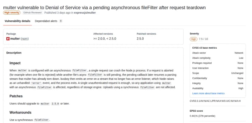 GitHubの勧告のデータベースのページ。題はmulter vulnerable to Denial of Service via a pending asynchronous fileFilter after request teardown。深刻度はHigh、7.5。影響する版は2.0.0以上2.5.0未満、直った版は2.5.0。説明は、非同期のfileFilterを設定していると1回の要求でNode.jsのプロセスが落ちうること、認証のいらない1回の要求で足り、保存先に関係なく影響し、同期のfileFilterは影響しないこと、2.5.0以降へ上げること、回避策は同期のfileFilterを使うこと。CVSS v3の値は、攻撃元がネットワーク、条件の複雑さが低、特権と利用者の関与は不要、可用性への影響が高。