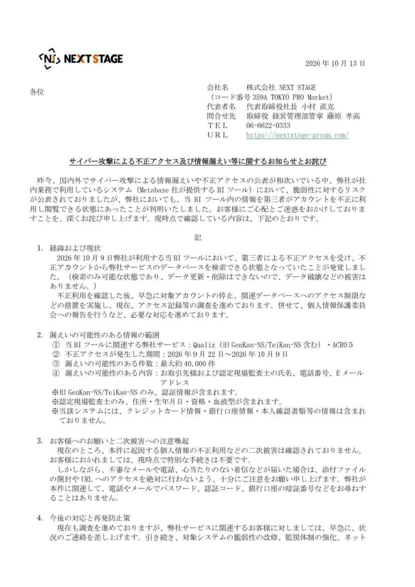 NEXT STAGEのお知らせの1ページ目。日付は2026年10月13日、題はサイバー攻撃による不正アクセス及び情報漏えい等に関するお知らせとお詫び。冒頭に、社内業務で利用するMetabase社提供のBIツールで、脆弱性に対するリスクが公表されていたが、第三者がアカウントを不正に利用し閲覧できる状態にあったことが判明したと書かれている。1の経緯には、2026年10月9日に発覚し、検索のみ可能でデータ更新・削除はできないこと、対象アカウントの停止とアクセス制限、個人情報保護委員会への報告が書かれている。2の漏えいの可能性のある情報の範囲には、サービスはQualiz(旧GenKan-NS/TeiKan-NS含む)とACRO5、期間は2026年9月22日から10月9日、件数は最大約40,000件、内容はお取引先と認定現場監査士の氏名、電話番号、Eメールアドレスと、旧GenKan-NS/TeiKan-NSのみ認証情報、認定現場監査士のみ住所・生年月日・資格・血液型を含むことが並ぶ。3には二次被害は確認されていないこと、不審なメールや電話への注意が書かれている