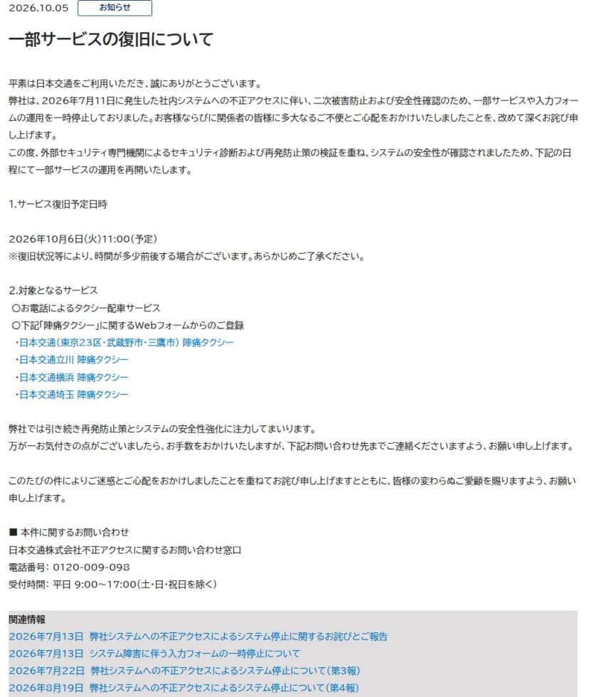 日本交通のお知らせのページ。日付は2026年10月5日、題は一部サービスの復旧について。2026年7月11日に発生した社内システムへの不正アクセスに伴い、二次被害防止と安全性確認のため一部サービスや入力フォームの運用を一時停止していたこと、外部セキュリティ専門機関によるセキュリティ診断と再発防止策の検証を重ねシステムの安全性が確認されたため運用を再開することが書かれている。サービス復旧予定日時は2026年10月6日(火)11時(予定)で、時間が多少前後する場合があるとの注記がある。対象となるサービスは、お電話によるタクシー配車サービスと、陣痛タクシーに関するWebフォームからの登録(日本交通(東京23区・武蔵野市・三鷹市)、日本交通立川、日本交通横浜、日本交通埼玉)。問い合わせ先は不正アクセスに関するお問い合わせ窓口、電話0120-009-098、平日9時から17時。下に7月13日、7月22日、8月19日の関連のお知らせへのリンクが並ぶ