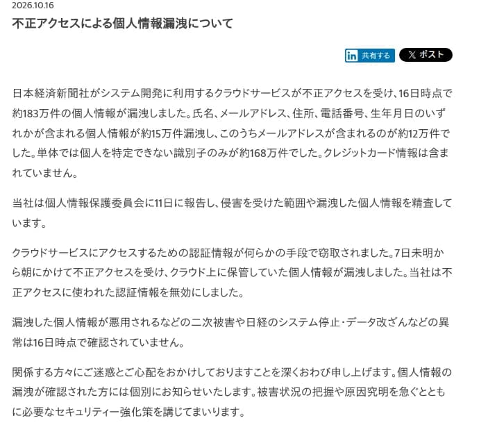 日本経済新聞社の2026年10月16日のお知らせ。システム開発に利用するクラウドサービスが不正アクセスを受け、16日時点で約183万件の個人情報が漏洩、氏名・メールアドレス・住所・電話番号・生年月日のいずれかを含む個人情報が約15万件(うちメールアドレスを含むもの約12万件)、単体では個人を特定できない識別子のみが約168万件で、クレジットカード情報は含まれないと書く。個人情報保護委員会に11日に報告し範囲を精査中、クラウドにアクセスするための認証情報が何らかの手段で窃取され10月7日未明から朝にかけて不正アクセスを受けた、認証情報は無効化した、二次被害やシステム停止・データ改ざんは16日時点で確認されていない、と記す