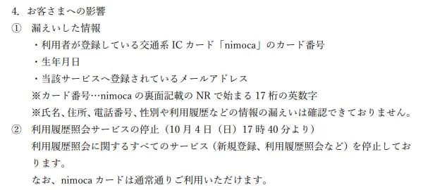 ニモカの公表のうち、お客さまへの影響の部分。漏えいした情報は、利用者が登録している交通系ICカードnimocaのカード番号、生年月日、サービスへ登録されているメールアドレス。カード番号はnimocaの裏面記載のNRで始まる17桁の英数字で、氏名・住所・電話番号・性別や利用履歴などの情報の漏えいは確認できていない。利用履歴照会サービスは10月4日17時40分から、新規登録や利用履歴照会などすべてのサービスを止めているが、nimocaカードは通常どおり使える、と書かれている