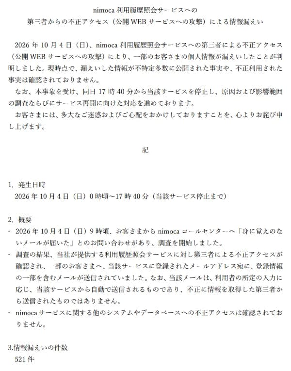 株式会社ニモカの2026年10月6日の公表「nimoca利用履歴照会サービスへの第三者からの不正アクセス(公開WEBサービスへの攻撃)による情報漏えい」。10月4日に利用履歴照会サービスへの第三者による不正アクセスで一部の利用者の個人情報が漏えいしたこと、現時点で不特定多数への公開や不正利用は確認されていないこと、同日17時40分からサービスを止めて調査していること。発生日時は10月4日0時頃から17時40分(サービス停止まで)。概要として、9時頃に利用者からコールセンターへ身に覚えのないメールが届いたと問い合わせがあり調査を始めたこと、第三者による不正アクセスが確認され一部の利用者へ登録されたメールアドレス宛てに登録情報の一部を含むメールが送られていたこと、そのメールは利用者の所定の入力に応じてサービスから自動で送られるもので第三者から送られたものではないこと、ほかのシステムやデータベースへの不正アクセスは確認されていないこと。情報漏えいの件数は521件