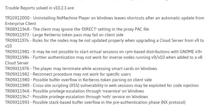 NoMachine 10.2.3のお知らせのうち、直した不具合の一覧(英語)。TR10X12000、TR08X11948、TR09X11973、TR09X11974、TR09X11981、TR09X11984、TR09X11976、TR09X11982に続き、TR09X11980 クライアント側のKerberosトークンの読み込みのバッファオーバーフロー、TR09X11989 Webセッションのクロスサイトスクリプティングによるコードの差し込み、TR08X11946 Windowsのnxserviceによる権限昇格、TR08X11947 Windowsのnxfsサービスによる権限昇格、TR09X11993 認証前の段階(NXプロトコル)のスタックバッファオーバーフロー、が並ぶ