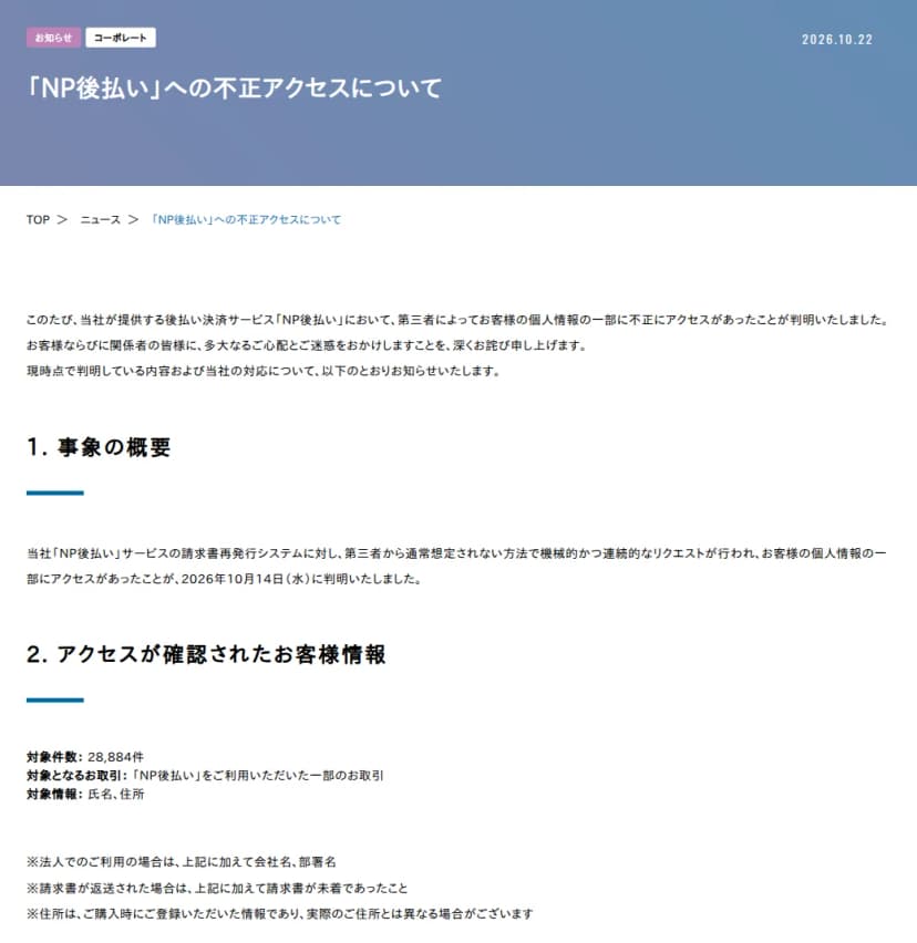 ネットプロテクションズの『「NP後払い」への不正アクセスについて』（2026年10月22日）。事象の概要は、NP後払いの請求書再発行システムに対し、第三者から通常想定されない方法で機械的かつ連続的なリクエストが行われ、客の個人情報の一部にアクセスがあったことが2026年10月14日に判明。アクセスが確認された情報は、対象件数28,884件、NP後払いを利用した一部の取引、氏名と住所。法人の利用は会社名と部署名、請求書が返送された場合は請求書が未着であったこと。住所は購入時に登録された情報で実際の住所とは異なる場合がある