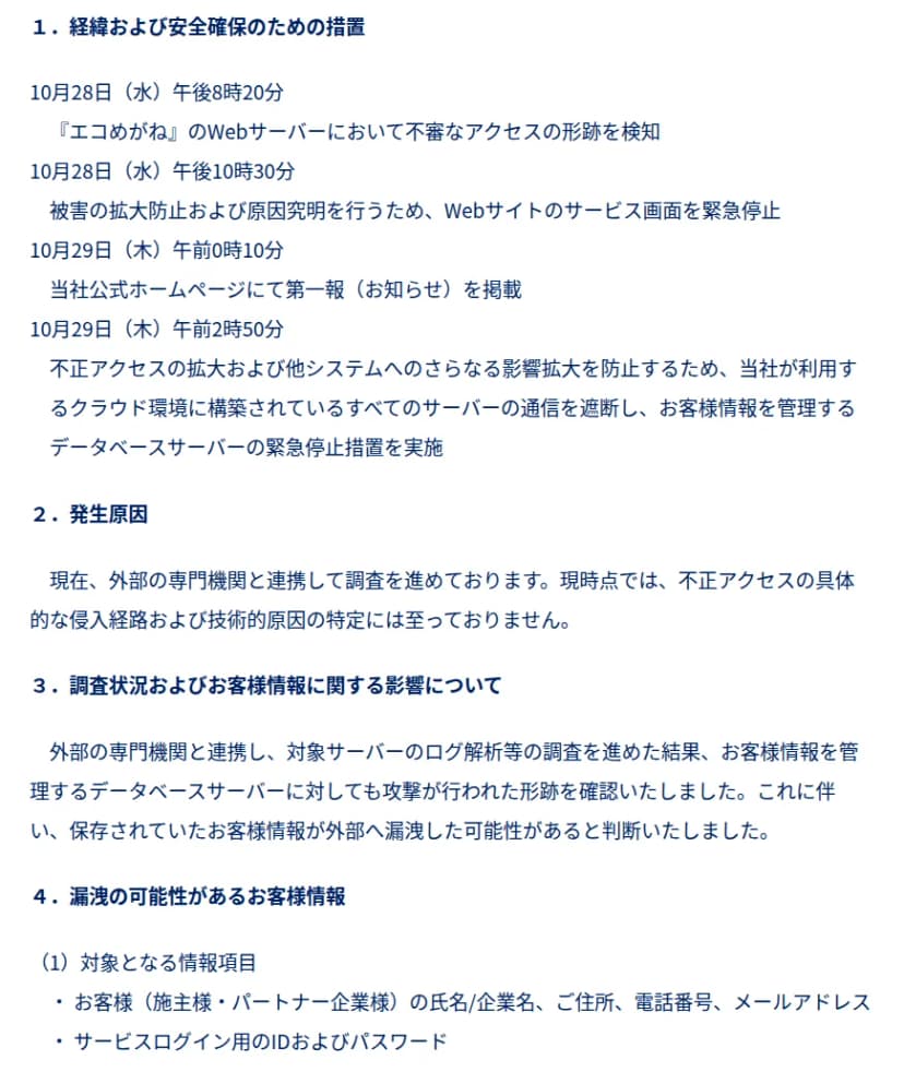 NTTスマイルエナジーの10月30日の発表の一部。1.経緯および安全確保のための措置に、10月28日午後8時20分にWebサーバーで不審なアクセスの形跡を検知、午後10時30分にサービス画面を緊急停止、10月29日午前0時10分に第一報を掲載、午前2時50分にクラウド上のすべてのサーバーの通信を遮断しデータベースサーバーを停止とある。2.発生原因は調査中で侵入経路は特定に至っていない。3.データベースサーバーにも攻撃の形跡があり漏洩の可能性があると判断。4.対象の情報は、施主様・パートナー企業様の氏名/企業名、住所、電話番号、メールアドレスと、サービスログイン用のIDおよびパスワード