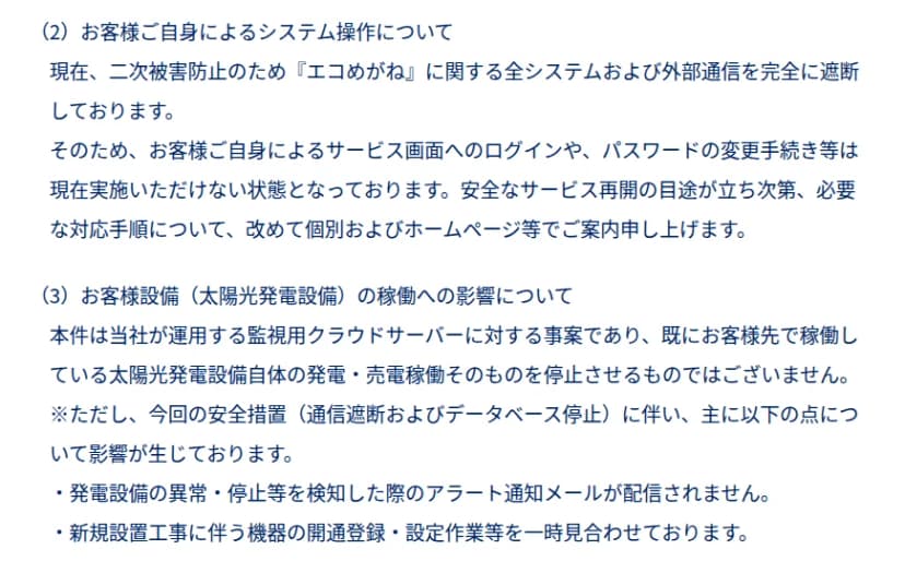 NTTスマイルエナジーの10月30日の発表の一部。(2)お客様ご自身によるシステム操作について、エコめがねに関する全システムと外部通信を完全に遮断しているため、サービス画面へのログインやパスワードの変更手続きは現在できない、再開の目途が立ち次第、手順を個別とホームページで案内するとある。(3)太陽光発電設備の稼働への影響について、監視用クラウドサーバーへの事案で発電・売電の稼働は止まらないが、異常・停止を検知した際のアラート通知メールが配信されないこと、新規設置工事の開通登録・設定作業を見合わせていることが書かれている