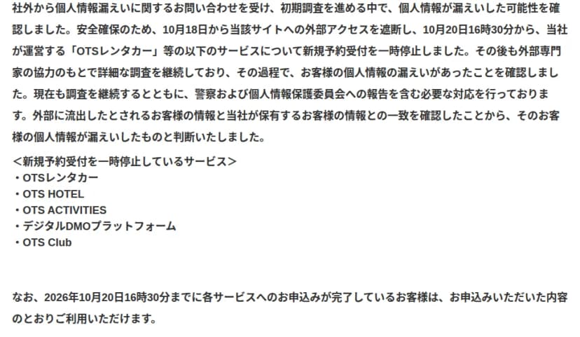 沖縄ツーリストの第二報の経緯の部分。社外から個人情報漏えいに関する問い合わせを受けて初期調査を進める中で漏えいの可能性を確認し、10月18日から当該サイトへの外部アクセスを遮断、10月20日16時30分からOTSレンタカーなどのサービスの新規予約受付を一時停止したこと、外部専門家の協力で調査を続ける中で漏えいを確認し、警察と個人情報保護委員会への報告を含む対応をしていること、外部に流出したとされる顧客の情報と同社が保有する情報の一致を確認したことから漏えいと判断したことが書かれ、新規予約受付を止めているサービスとしてOTSレンタカー、OTS HOTEL、OTS ACTIVITIES、デジタルDMOプラットフォーム、OTS Clubを並べ、10月20日16時30分までに申し込みが完了している客は申し込んだ内容のとおり利用できるとしている