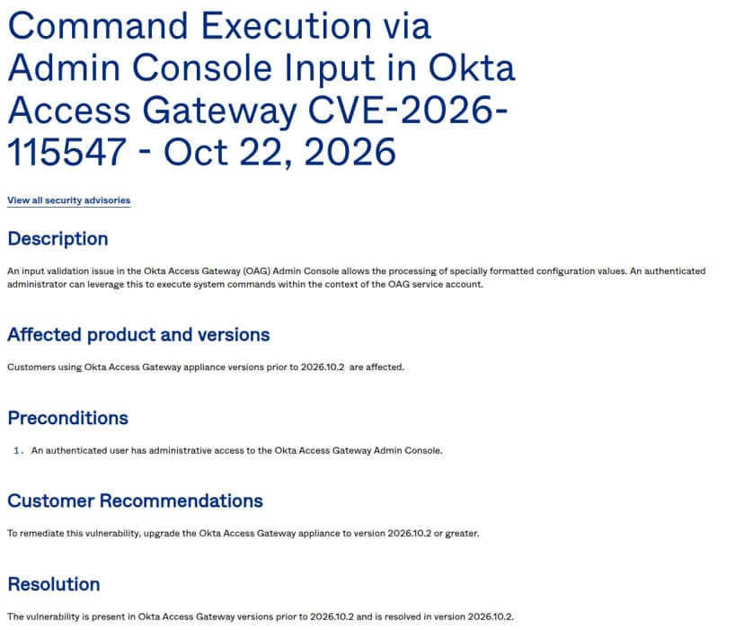 Oktaの勧告のページ。題はCommand Execution via Admin Console Input in Okta Access Gateway CVE-2026-115547 - Oct 22, 2026。説明は、Okta Access Gatewayの管理画面の入力の確かめの不備で、特別な形の設定の値が処理され、認証済みの管理者がOAGのサービスのアカウントの権限でシステムのコマンドを動かせる、というもの。対象は2026.10.2より前の版。前提は管理画面に管理者として入れること。勧めは2026.10.2以降に上げること。2026.10.2で直った、と書かれている