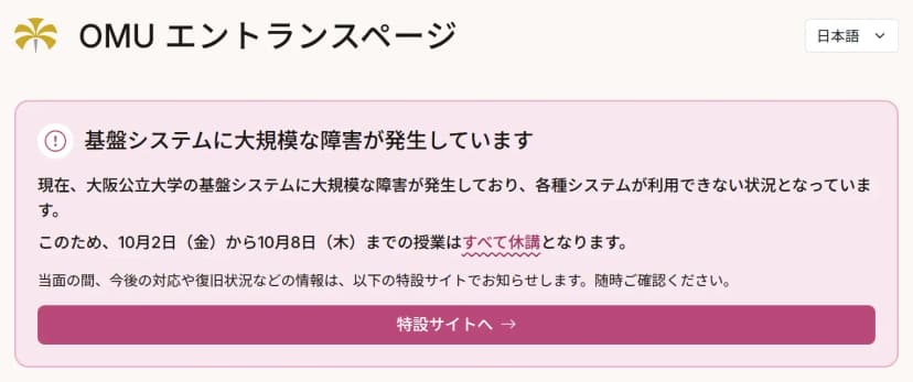 大阪公立大学のOMUエントランスページの上部。「基盤システムに大規模な障害が発生しています」という見出しの下に、大阪公立大学の基盤システムに大規模な障害が発生しており各種システムが利用できない状況であること、このため10月2日(金)から10月8日(木)までの授業はすべて休講となること、当面の間、今後の対応や復旧状況などの情報は以下の特設サイトで知らせることが書かれ、その下に「特設サイトへ」のボタンがある