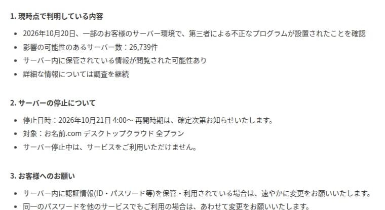 お名前.comのお知らせの画面。1. 現時点で判明している内容として、2026年10月20日に一部のサーバー環境で第三者による不正なプログラムの設置を確認、影響の可能性のあるサーバー数は26,739件、サーバー内の情報が閲覧された可能性あり。2. サーバーの停止について、停止日時は2026年10月21日4時から、対象はデスクトップクラウド全プラン。3. お客様へのお願いとして、サーバー内の認証情報の変更と、同じパスワードを使うほかのサービスの変更