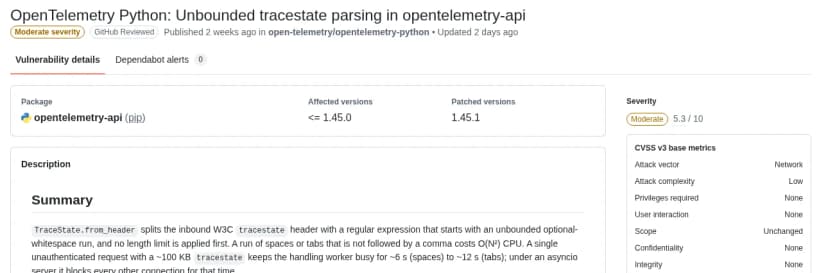 GitHub Advisory DatabaseのCVE-2026-114603のページ。題はOpenTelemetry Python: Unbounded tracestate parsing in opentelemetry-api。深刻度はModerate、CVSS 3.1で5.3。パッケージはopentelemetry-api(pip)、影響する版は1.45.0以下、直った版は1.45.1。概要では、受け取ったW3Cのtracestateのヘッダーを長さの上限なしに正規表現で分けるため、空白やタブが続く値で二乗の時間がかかり、約100KBのtracestateを1回送るとワーカーが約6〜12秒ふさがり、asyncioのサーバーではほかの接続も止まると説明している。