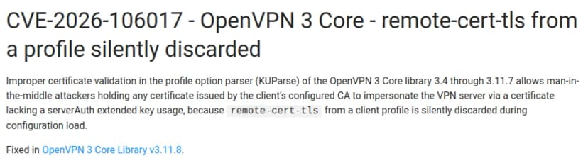 OpenVPNのコミュニティのページ『CVE-2026-106017 - OpenVPN 3 Core - remote-cert-tls from a profile silently discarded』。OpenVPN 3 Coreの3.4から3.11.7で、プロファイルの設定を読む部分(KUParse)の証明書の確かめの不備により、クライアントの設定にある認証局が出した証明書を持つ中間者の攻撃者が、serverAuthの拡張の鍵の用途を持たない証明書でVPNのサーバーになりすませる、プロファイルのremote-cert-tlsが設定の読み込みのときに黙って捨てられるため、と書かれている。直った版はOpenVPN 3 Core Library v3.11.8