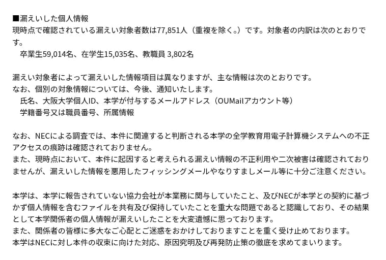 大阪大学のお知らせの続き。漏えいの対象者は重複を除き7万7851人で、卒業生5万9014名、在学生1万5035名、教職員3802名。主な項目は氏名、大阪大学個人ID、大学が付与するメールアドレス、学籍番号または職員番号、所属情報。NECの調査ではシステムへの不正アクセスの痕跡は確認されず、不正利用や二次被害も確認されていない。大学は、報告されていない協力会社の関与と、契約に基づかないファイルの共有と保持を重大な問題と認識し、NECに原因の究明と再発の防止を求める。
