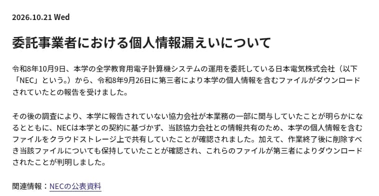 大阪大学の2026年10月21日のお知らせ「委託事業者における個人情報漏えいについて」の冒頭。10月9日に、全学教育用電子計算機システムの運用を委託しているNECから、9月26日に第三者が大学の個人情報を含むファイルをダウンロードしたと報告を受けた。調べると、大学に報告されていない協力会社が業務の一部に関わり、NECが契約に基づかずに協力会社との共有のためクラウドストレージにファイルを置き、作業後に消すはずのファイルも残していた。関連情報としてNECの公表資料へのリンクがある。