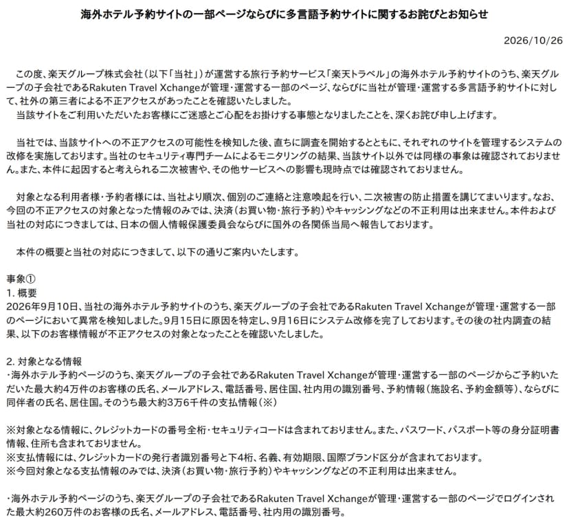 楽天トラベルのお知らせ『海外ホテル予約サイトの一部ページならびに多言語予約サイトに関するお詫びとお知らせ』、2026年10月26日。楽天グループが運営する楽天トラベルの海外ホテル予約サイトのうち、子会社のRakuten Travel Xchangeが管理・運営する一部のページと、楽天グループが管理・運営する多言語予約サイトに、社外の第三者による不正アクセスがあったことを確認した。当該サイト以外では同様の事象は確認されておらず、二次被害やその他サービスへの影響も現時点で確認されていない。対象の情報のみでは決済やキャッシングなどの不正利用はできず、個人情報保護委員会と国外の各関係当局へ報告した。事象①の概要: 2026年9月10日に異常を検知、9月15日に原因を特定、9月16日にシステム改修を完了。対象となる情報: 予約した最大約4万件の氏名、メールアドレス、電話番号、居住国、社内用の識別番号、予約情報（施設名、予約金額等）、同伴者の氏名と居住国、そのうち最大約3万6千件の支払情報。クレジットカードの番号全桁とセキュリティコード、パスワード、パスポート等の身分証明書情報、住所は含まれない。支払情報はクレジットカードの発行者識別番号と下4桁、名義、有効期限、国際ブランド区分。ログインした最大約260万件の氏名、メールアドレス、電話番号、社内用の識別番号