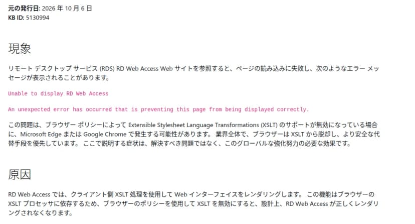 Microsoftのサポート技術情報KB5130994の日本語版の一部。元の発行日は2026年10月6日。現象の節に、リモートデスクトップサービス（RDS）のRD Web Accessのサイトを開くと読み込みに失敗し、Unable to display RD Web Accessというエラーが出ることがあると書かれている。ブラウザーのポリシーでXSLTのサポートが無効なとき、Microsoft EdgeかGoogle Chromeで起きる可能性があり、業界全体でブラウザーはXSLTから離れていて、この症状は解決すべき問題ではなく強化の必要な効果だとしている。原因の節には、RD Web Accessがクライアント側のXSLTで画面を組み立てるため、XSLTを無効にすると設計上正しく表示されなくなるとある