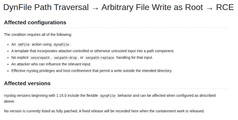 rsyslogのGitHubの勧告『DynFile Path Traversal → Arbitrary File Write as Root → RCE』のAffected configurationsとAffected versionsの節。当たる条件として、dynaFileを使うomfileの設定、攻撃者が変えられるなど信頼できない値をファイル名の一部に入れるテンプレート、その値にsecurepath・secpath-drop・secpath-replaceの指定が無いこと、その値を変えられる攻撃者、置き場所の外への書き込みを許すrsyslogの権限とホストの閉じ込めの設定、のすべてが要る。対象はdynaFileの振る舞いが入った1.15.0以降で、完全に直った版はまだ無く、閉じ込めの作業が出たら記録すると書かれている