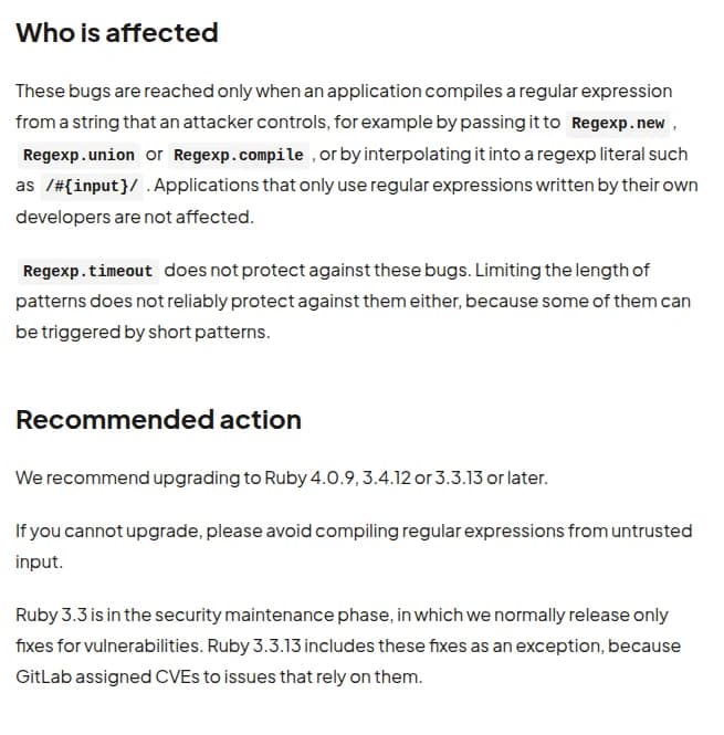 Rubyの告知の『Who is affected』と『Recommended action』。不具合に届くのは、攻撃者が操れる文字列からアプリが正規表現を作るときだけで、Regexp.new、Regexp.union、Regexp.compileに渡す場合や、正規表現の中に埋め込む場合。開発者が書いた正規表現だけを使うアプリは影響しない。Regexp.timeoutでは防げず、パターンの長さの制限も、短いパターンで起きるものがあるため確かな守りにならない。Ruby 4.0.9、3.4.12、3.3.13以降への更新を勧め、更新できない場合は信頼できない入力から正規表現を作らないよう求める。Ruby 3.3はセキュリティの保守の段階で、GitLabがCVEを付けたため例外として3.3.13に修正を入れたと書かれている