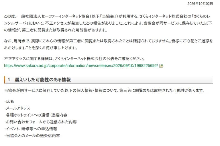 セーファーインターネット協会の2026年10月2日のお知らせ。協会が利用するさくらインターネットのさくらのレンタルサーバで不正アクセスが起き、協会が保存していた情報が第三者に閲覧または取得された可能性がある。現時点で実際の閲覧や取得は確認されていない。詳細はさくらインターネットの公表を確認するよう案内。漏えいした可能性のある情報は、氏名、メールアドレス、各種ホットラインへの通報・連絡内容、問い合わせフォームの内容、イベントや研修の申込情報、協会とのメールの送受信内容。