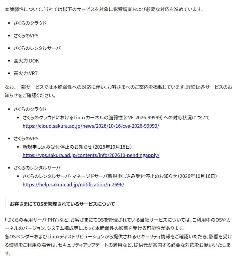 さくらインターネットのお知らせの一部。本脆弱性について、さくらのクラウド、さくらのVPS、さくらのレンタルサーバ、高火力 DOK、高火力 VRTを対象に影響調査と必要な対応を進めていること、一部サービスでは対応に伴う案内を掲載しているとして、さくらのクラウドの対応状況、さくらのVPSの新規申し込み受付停止、さくらのレンタルサーバ・マネージドサーバの新規申し込み受付停止のお知らせへのリンクを並べ、さくらの専用サーバ PHYなど利用者がOSを管理するサービスは、OSやカーネルのバージョンや構成によって影響を受ける可能性があり、各OSベンダーやLinuxディストリビューションのセキュリティ情報を確認し、セキュリティアップデートの適用など必要な対応をしてほしい、と書かれている
