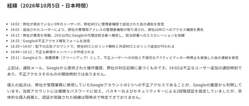 ソルティドッグのお知らせ『経緯(2026年10月5日・日本時間)』。14:02に認めていない3件のユーザーが管理者権限で追加された通知を受信、14:03に管理者権限が取り消され、14:15に異常を把握、14:33にGoogleへ報告フォームを送信、14:44〜18:12に不正な新規キャンペーンが作成され、19:11にGoogleから保護措置の連絡を受信。パスキーとセキュリティキーによる2段階認証を設定していたが、具体的な侵入経路と突破された経緯は特定できていない