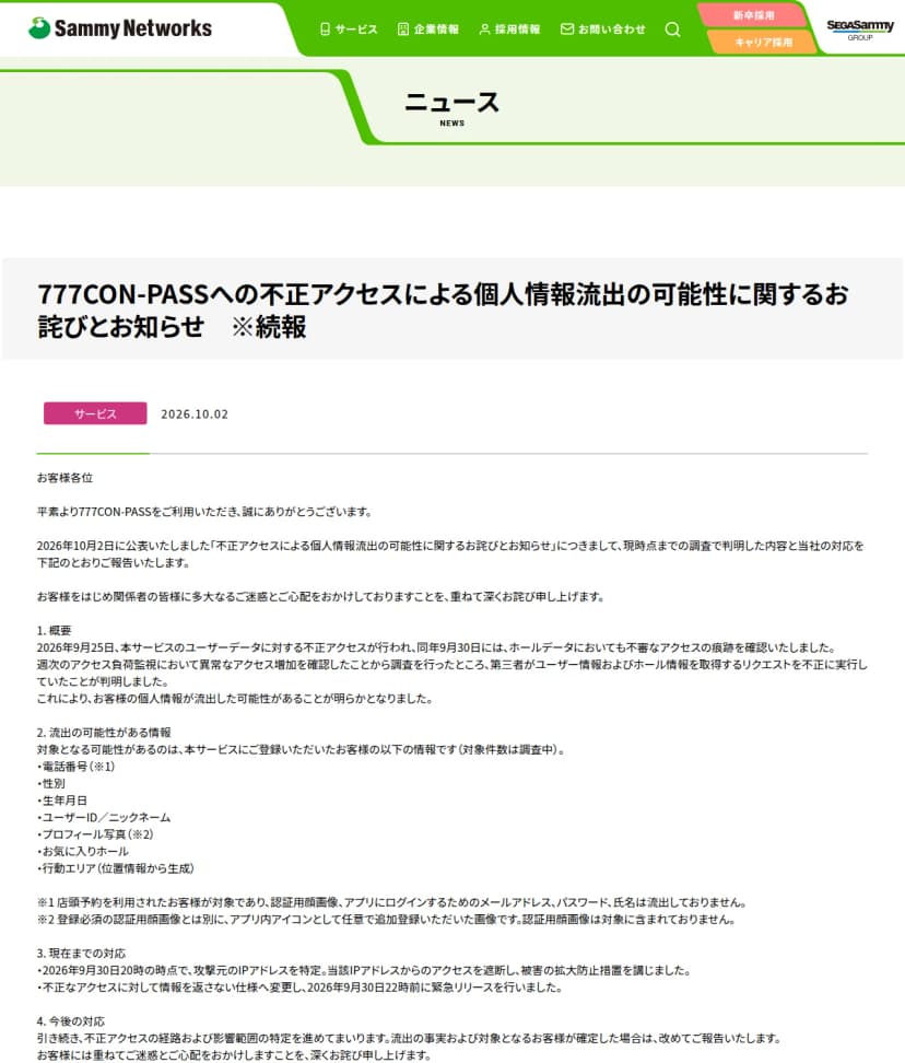 サミーネットワークスのニュースのページ。日付は2026年10月2日、題は777CON-PASSへの不正アクセスによる個人情報流出の可能性に関するお詫びとお知らせ ※続報。1の概要には、2026年9月25日に本サービスのユーザーデータに対する不正アクセスが行われ、9月30日にはホールデータでも不審なアクセスの痕跡を確認したこと、週次のアクセス負荷監視で異常なアクセス増加を確認して調査したところ、第三者がユーザー情報およびホール情報を取得するリクエストを不正に実行していたことが判明したと書かれている。2の流出の可能性がある情報は、電話番号、性別、生年月日、ユーザーID／ニックネーム、プロフィール写真、お気に入りホール、行動エリア(位置情報から生成)で、対象件数は調査中。注記として、電話番号は店頭予約を利用した人が対象で、認証用顔画像、ログイン用のメールアドレス、パスワード、氏名は流出していないこと、プロフィール写真は認証用顔画像とは別に任意で追加登録したアイコン用の画像であることがある。3の現在までの対応は、9月30日20時の時点で攻撃元のIPアドレスを特定して遮断したことと、不正なアクセスに対して情報を返さない仕様へ変更し9月30日22時前に緊急リリースしたこと。4の今後の対応は、経路と影響範囲の特定を進め、確定した場合は改めて報告すること
