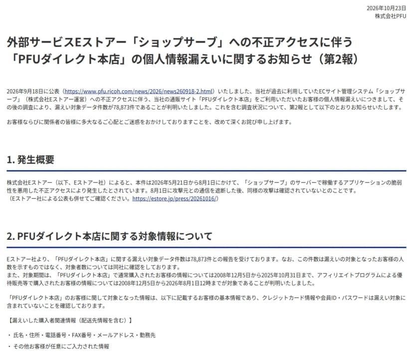 PFUの『外部サービスEストアー「ショップサーブ」への不正アクセスに伴う「PFUダイレクト本店」の個人情報漏えいに関するお知らせ（第2報）』（2026年10月23日）。過去に利用していたショップサーブへの不正アクセスで、漏えい対象データ件数は78,873件と判明。発生は2026年5月21日から8月1日。対象期間は通常購入が2008年12月5日から2025年10月31日、アフィリエイトプログラムの優待販売等が2008年12月5日から2026年8月1日12時まで。漏えいしたのは氏名・住所・電話番号・FAX番号・メールアドレス・勤務先など、カード情報と会員IDとパスワードは含まれない