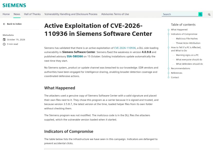 Siemens ProductCERTのブログ『Active Exploitation of CVE-2026-110936 in Siemens Software Center』(2026年10月19日)の冒頭。SiemensがSiemens Software CenterのDLLの横取りの脆弱性CVE-2026-110936の悪用を確かめたこと、4.0.9.8で直し10月15日に告知SSA-580366を出したこと、入っているものは次の起動で自動で更新されること、Siemensのシステム・製品・更新の経路は知る限り破られていないこと。What Happenedとして、攻撃者が正規の署名がある本物のSiemens Software Centerの横に自分たちのファイルを置き、当時の最新の版3.5.8.7が自分のフォルダーの補助のファイルを確かめずに読み込んでいたこと、Siemensのプログラムは書き換えられておらず不正な処理は攻撃者のDLLにあることが書かれている