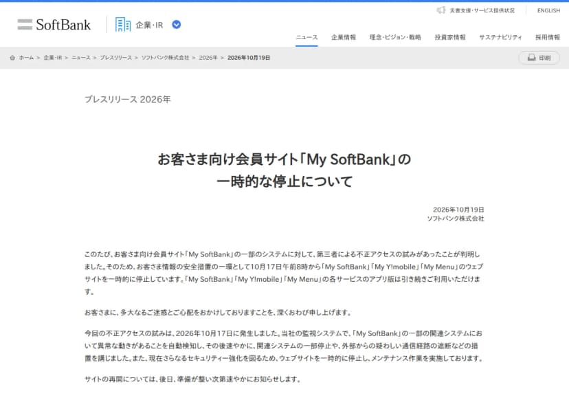 ソフトバンクのプレスリリース『お客さま向け会員サイト「My SoftBank」の一時的な停止について』(2026年10月19日)。My SoftBankの一部のシステムに第三者による不正アクセスの試みがあったことが判明し、お客さま情報の安全措置の一環として10月17日午前8時からMy SoftBank、My Y!mobile、My Menuのウェブサイトを一時的に停止していること、各サービスのアプリ版は引き続き利用できること。不正アクセスの試みは10月17日に発生し、監視システムで一部の関連システムの異常な動きを自動検知し、関連システムの一部停止や疑わしい通信経路の遮断などの措置を講じたこと、セキュリティー強化のためメンテナンス作業を実施していること、再開は後日知らせることが書かれている