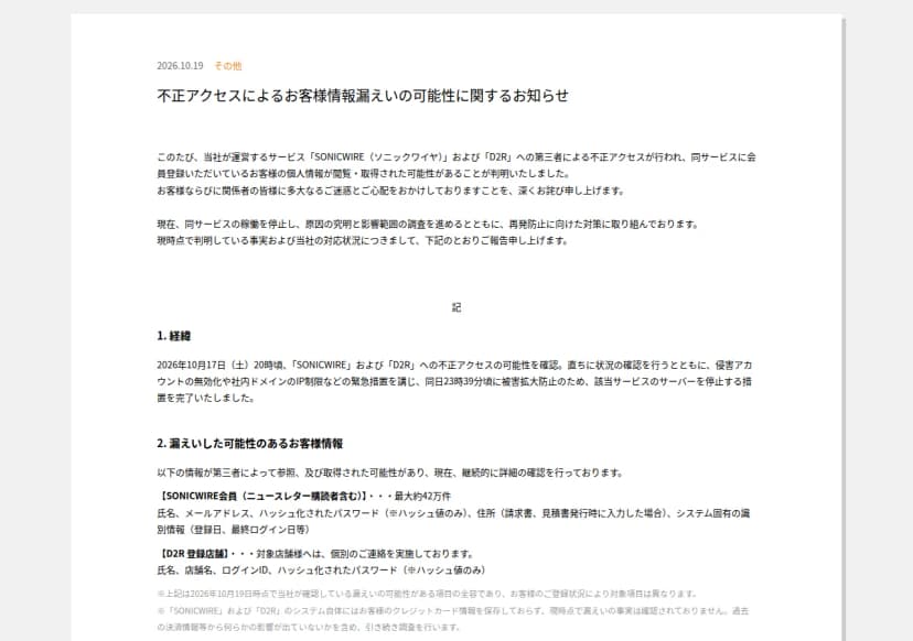 クリプトン・フューチャー・メディアのニュースリリース『不正アクセスによるお客様情報漏えいの可能性に関するお知らせ』(2026年10月19日)。SONICWIREとD2Rへの第三者による不正アクセスで、会員の個人情報が閲覧・取得された可能性があり、サービスの稼働を止めて調査していること。経緯として、10月17日20時ごろに不正アクセスの可能性を確認し、侵害アカウントの無効化や社内ドメインのIP制限などの緊急措置を講じ、同日23時39分ごろにサーバーを停止したこと。漏えいした可能性のある情報として、SONICWIRE会員(ニュースレター購読者を含む)最大約42万件の氏名、メールアドレス、ハッシュ化されたパスワード、住所(請求書・見積書の発行時に入力した場合)、システム固有の識別情報、D2R登録店舗の氏名、店舗名、ログインID、ハッシュ化されたパスワード。クレジットカード情報はシステムに保存しておらず漏えいは確認されていないことが書かれている