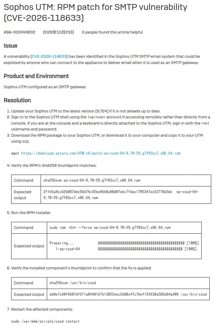 SophosのKBA-000049692『Sophos UTM: RPM patch for SMTP vulnerability (CVE-2026-118633)』。Issueでは、SMTPのゲートウェイとして使っているUTMに、メールを届けるために接続できる人なら誰でも悪用できる脆弱性とする。Resolutionは、9.724に上げる、loginuserかrootでシェルに入る、RPMのパッケージを取得する、SHA256の値を照合する、rpmで入れる、/usr/bin/cssdのSHA256の値を照合する、cssdを再起動する、の7つの手順