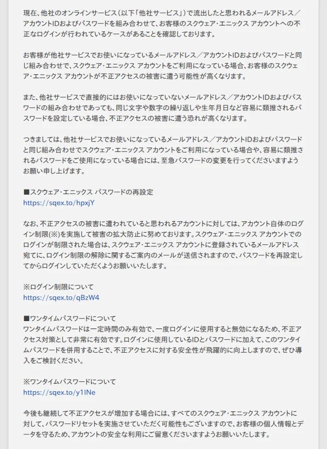 スクウェア・エニックスの告知の本文。他社のオンラインサービスで流出したと思われるメールアドレス・アカウントIDとパスワードを組み合わせて、スクウェア・エニックス アカウントへの不正なログインが行われているケースを確認していること、他社サービスと同じ組み合わせや、同じ文字や数字の繰り返し・生年月日など容易に類推されるパスワードは被害に遭う恐れが高いこと、該当する場合は至急パスワードを変更してほしいこと、被害に遭っていると思われるアカウントにはログイン制限を実施し、登録のメールアドレスに解除の案内を送ること、ワンタイムパスワードの併用が不正アクセス対策として非常に有効であること、今後も不正アクセスが増加する場合はすべてのアカウントに対してパスワードリセットを実施する可能性があること、が書かれている