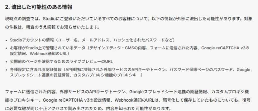 Studioのお知らせ『不正アクセスによる情報流出に関するお詫びとお願い（第一報）』の「2. 流出した可能性のある情報」。現時点の調査では、Studioに登録しているすべての利用者について、Studioアカウントの情報（ユーザー名、メールアドレス、ハッシュ化されたパスワードなど）、利用者がStudio上で管理しているデータ（デザインエディタ・CMSの内容、フォームに送信された内容、Google reCAPTCHA v3の設定情報、Webhook通知のURL）、公開前のページを確認するためのライブプレビューのURL、各種設定に含まれる認証情報（API連携に登録された外部サービスのAPIキーやトークン、パスワード保護ページのパスワード、Googleスプレッドシート連携の認証情報、カスタムプロキシ機能のプロキシキー）が外部に流出した可能性がある。対象の件数は続報で知らせる。フォームの内容やAPIキーなどは、暗号化して保存していたものも、復号に必要な鍵が同じ不正アクセスで読み出されたため、内容を知られた可能性があると書かれている
