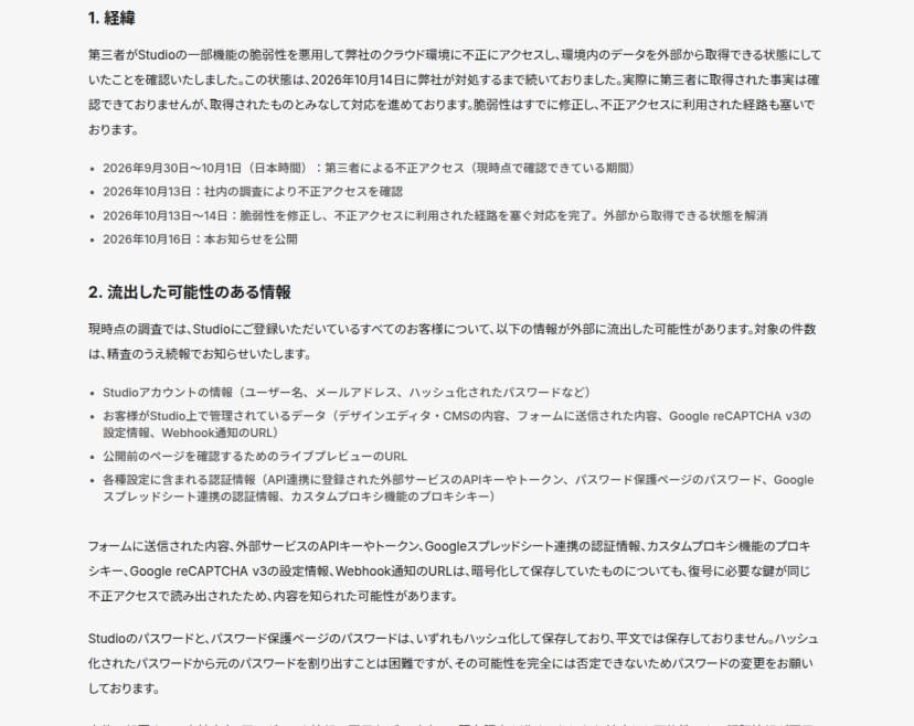 Studioの第一報の本文。経緯として、第三者がStudioの一部機能の脆弱性を悪用しクラウド環境に不正アクセスし環境内のデータを外部から取得できる状態にしていたこと、2026年9月30日から10月1日の不正アクセス、10月13日に社内調査で確認、10月13日から14日に脆弱性を修正し経路を遮断、10月16日に公表、と書く。流出した可能性のある情報として、Studioアカウント情報(ユーザー名・メールアドレス・ハッシュ化パスワード)、Studio上で管理するデータ(デザインエディタ・CMSの内容、フォームに送信された内容、Google reCAPTCHA v3の設定、Webhook通知のURL)、ライブプレビューのURL、各種設定の認証情報(API連携の外部サービスのAPIキーやトークン、パスワード保護ページのパスワード、Googleスプレッドシート連携の認証情報、カスタムプロキシのプロキシキー)を列挙し、暗号化して保存していたものも復号に必要な鍵が同じ不正アクセスで読み出されたため内容を知られた可能性があると書く