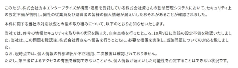 嘉穂無線ホールディングスのお知らせの本文の一部。株式会社カホエンタープライズが構築・運用を受託している株式会社資さんの勤怠管理システムでセキュリティ上の設定不備が判明し、同社の従業員及び退職者の個人情報が漏えいしたおそれがあると書かれている。昨今の情報セキュリティを取り巻く状況を踏まえて自主点検を行ったところ、10月9日に設定不備を確認し、資さんへ報告して必要な措置を実施したこと、現時点で外部流出や不正利用、二次被害は確認されていないが、第三者によるアクセスの有無を確認できないため漏えいの可能性を否定できないことが続く