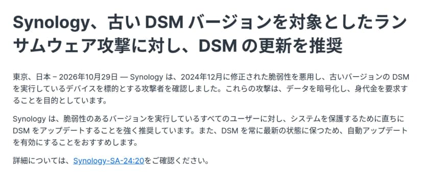 Synologyのプレスリリース。題は「Synology、古い DSM バージョンを対象としたランサムウェア攻撃に対し、DSM の更新を推奨」。本文は、2024年12月に修正された脆弱性を悪用し古いバージョンのDSMを標的とする攻撃者を確認したこと、直ちにDSMをアップデートするよう強く推奨し自動アップデートを勧めること、詳細はSynology-SA-24:20を確認するよう書いている