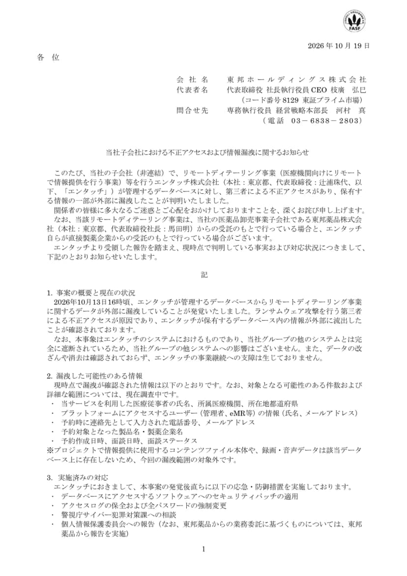 東邦ホールディングスの適時開示『当社子会社における不正アクセスおよび情報漏洩に関するお知らせ』(2026年10月19日)の1ページ目。非連結の子会社でリモートディテーリング事業などを行うエンタッチ株式会社が管理するデータベースに第三者による不正アクセスがあり、情報の一部が漏洩したこと。事業は東邦薬品からの受託と、製薬企業からの直接の受託があること。2026年10月13日16時ごろに漏洩が発覚し、ランサムウェア攻撃を行う第三者による不正アクセスが原因で、グループのほかのシステムには影響がないこと。漏洩した可能性のある情報として医療従事者の氏名・所属医療機関・都道府県、利用者の氏名とメールアドレス、予約の連絡先、製品名・製薬企業名、予約と面談の日時が並び、実施済みの対応としてパッチの適用、ログの保全と全パスワードの強制変更、警視庁への相談、個人情報保護委員会への報告が書かれている