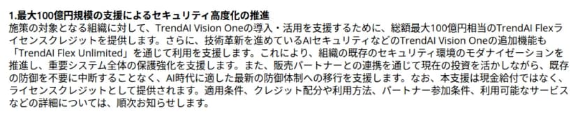トレンドマイクロの発表の一部。1. 最大100億円規模の支援によるセキュリティ高度化の推進、という見出しの下に、対象となる組織に、TrendAI Vision Oneの導入・活用を支援するため、総額最大100億円相当のTrendAI Flexライセンスクレジットを提供すること、TrendAI Flex Unlimitedを通じて追加機能の利用も支援すること、販売パートナーとの連携で今の投資を生かしながら移行を支援すること、本支援は現金給付ではなくライセンスクレジットとして提供され、適用条件、クレジット配分や利用方法、パートナー参加条件、利用可能なサービスなどの詳細は順次知らせること、が書かれている