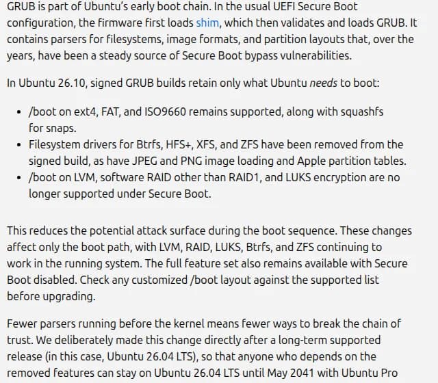 Ubuntuのブログの説明。26.10の署名つきGRUBは起動に必要なものだけを残し、/bootはext4・FAT・ISO9660が引き続き使える一方、Btrfs・HFS+・XFS・ZFSなどの読み込みを外し、/bootをLVM・RAID1以外のソフトウェアRAID・LUKSの上に置く構成はSecure Bootのもとでは使えないと書かれている