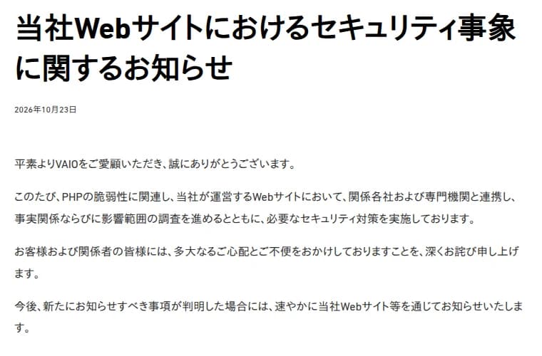 VAIOのお知らせ『当社Webサイトにおけるセキュリティ事象に関するお知らせ』、2026年10月23日。PHPの脆弱性に関連し、当社が運営するWebサイトにおいて、関係各社および専門機関と連携し、事実関係ならびに影響範囲の調査を進めるとともに、必要なセキュリティ対策を実施していること、お客様と関係者へのお詫び、今後新たに知らせるべき事項が判明した場合には速やかに当社Webサイト等を通じて知らせることが書かれている