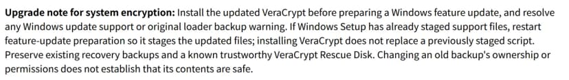VeraCryptのリリースノートの「Upgrade note for system encryption」。Windowsの機能更新を準備する前に更新したVeraCryptを入れ、Windowsの更新への対応や元のローダーのバックアップの警告を解消する。Windowsのセットアップが補助ファイルをすでに置いていたら、更新したファイルが置かれるよう機能更新の準備をやり直す。VeraCryptを入れても置き済みのスクリプトは置き換わらない。今ある復元用のバックアップと信頼できるVeraCryptのレスキューディスクを残す。古いバックアップの所有者や権限を変えても、中身が安全だということにはならない
