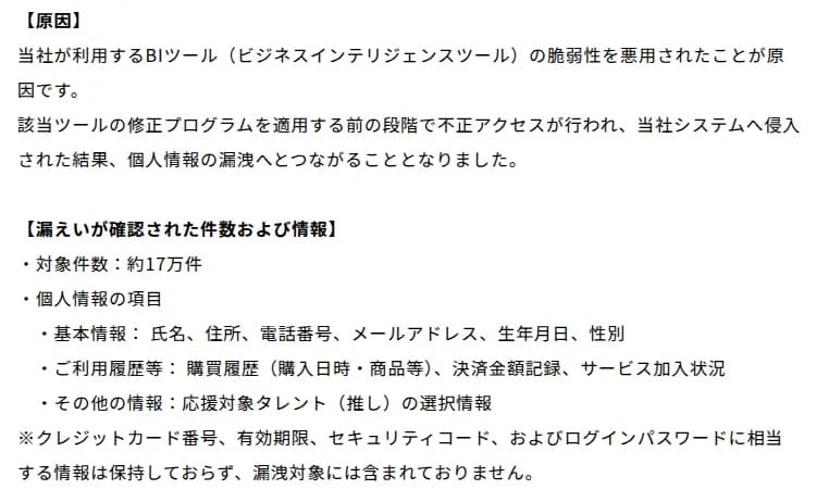 VOISINGの第四報の一部。原因として、当社が利用するBIツールの脆弱性を悪用されたことが原因で、該当ツールの修正プログラムを適用する前の段階で不正アクセスが行われ、当社システムへ侵入された結果、個人情報の漏洩へとつながったこと。漏えいが確認された件数および情報として、対象件数約17万件、基本情報(氏名、住所、電話番号、メールアドレス、生年月日、性別)、利用履歴等(購買履歴、決済金額記録、サービス加入状況)、その他の情報(応援対象タレントの選択情報)。クレジットカード番号、有効期限、セキュリティコード、ログインパスワードに相当する情報は保持しておらず、漏洩対象に含まれない、と書かれている