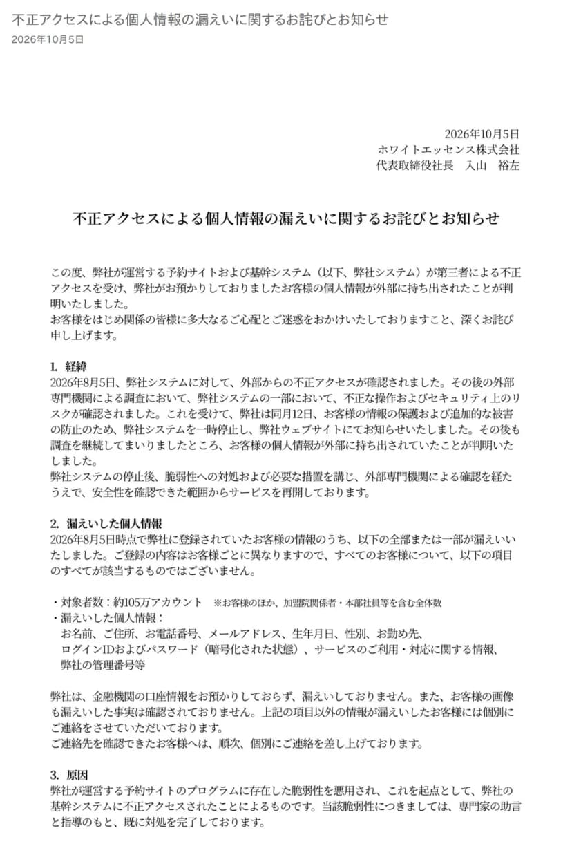 ホワイトエッセンスの公式サイトのお知らせのページの上部。ページの題と2026年10月5日の日付の下に、代表取締役社長の名前で出されたお詫びとお知らせの1枚目がある。冒頭で、予約サイトと基幹システムが第三者による不正アクセスを受け、預かっていた客の個人情報が外部に持ち出されたと述べている。1の経緯には、8月5日に外部からの不正アクセスを確認し、同月12日にシステムを一時停止してウェブサイトで知らせたこと、その後の調査で持ち出しが分かったこと、安全を確認できた範囲からサービスを再開していることがある。2の漏えいした個人情報には、対象者数が約105万アカウント(客のほか加盟院関係者・本部社員等を含む全体数)と、名前、住所、電話番号、メールアドレス、生年月日、性別、勤め先、ログインIDとパスワード(暗号化された状態)、サービスの利用・対応に関する情報、管理番号等が並び、金融機関の口座情報は預かっておらず漏えいしていないことが書かれている。3の原因には、予約サイトのプログラムにあった脆弱性を悪用され、そこを起点に基幹システムへ不正アクセスされたとある