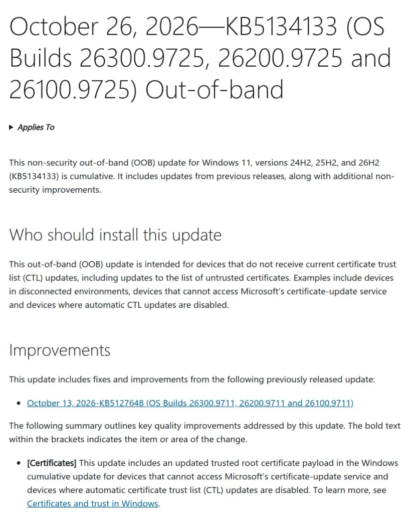 MicrosoftのサポートのページOctober 26, 2026 KB5134133（OS Builds 26300.9725、26200.9725、26100.9725）Out-of-bandの冒頭。Windows 11 24H2、25H2、26H2向けのセキュリティ以外の定例外の累積更新で、Who should install this updateの節に、最新の証明書の信頼の一覧（CTL）の更新を受け取れない端末向けとあり、例として切り離した環境の端末、Microsoftの証明書の更新サービスに届かない端末、CTLの自動更新を無効にした端末を挙げている。Improvementsの節のCertificatesに、信頼するルート証明書の一式を新しくしたものを累積更新に入れたとある