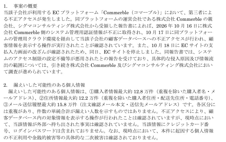 ゼビオホールディングスの適時開示の1ページ目の一部。1.事案の概要として、子会社が利用するECプラットフォームCommerbleで第三者による不正アクセスが発生し、運営会社の親会社シグマコンサルティングの報告書によれば、2026年10月16日にCommerble側のシステム管理用認証情報が不正に取得され、10月17日に管理用クラウド環境を経由して子会社の顧客データベースへの不正アクセスが行われ顧客情報を表示する操作が実行された、10月18日にECサイトの支払入力画面の改ざんが確認されたため同日ECサイトを停止した、システムのアクセス制限の設定不備等が悪用されたと報告を受けた、と書かれている。2.漏えいした可能性のある個人情報として、購入者情報最大約12.8万件、住所情報最大約12.2万件、メール送信履歴最大約15.8万件、外部への持ち出しは確認されていない、クレジットカード番号とログインパスワードは含まれない、二次被害は確認されていないとある